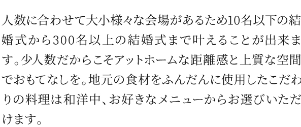 人数に合わせて大小様々な会場があるため10名以下の結婚式から300名以上の結婚式まで叶えることが出来ます。少人数だからこそアットホームな距離感と上質な空間でおもてなしを。地元の食材をふんだんに使用したこだわりの料理は和洋中、お好きなメニューからお選びいただけます。