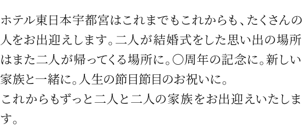 ホテル東日本宇都宮はこれまでもこれからも、たくさんの人をお出迎えします。二人が結婚式をした思い出の場所はまた二人が帰ってくる場所に。○周年の記念に。新しい家族と一緒に。人生の節目節目のお祝いに。
これからもずっと二人と二人の家族をお出迎えいたします。
